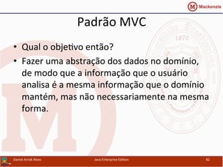 Padrão	
  MVC	
  
•  Qual	
  o	
  obje.vo	
  então?	
  
•  Fazer	
  uma	
  abstração	
  dos	
  dados	
  no	
  domínio,	
  
de	
  modo	
  que	
  a	
  informação	
  que	
  o	
  usuário	
  
analisa	
  é	
  a	
  mesma	
  informação	
  que	
  o	
  domínio	
  
mantém,	
  mas	
  não	
  necessariamente	
  na	
  mesma	
  
forma.	
  
Daniel	
  Arndt	
  Alves	
   Java	
  Enterprise	
  Edi.on	
   82	
  
 