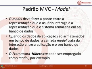 Padrão	
  MVC	
  -­‐	
  Model	
  
•  O	
  model	
  deve	
  fazer	
  a	
  ponte	
  entre	
  a	
  
representação	
  que	
  o	
  usuário	
  interage	
  e	
  a	
  
representação	
  que	
  o	
  sistema	
  armazena	
  em	
  seu	
  
banco	
  de	
  dados.	
  
•  Quando	
  os	
  dados	
  da	
  aplicação	
  são	
  armazenados	
  
em	
  banco	
  de	
  dados,	
  a	
  camada	
  model	
  trata	
  da	
  
interação	
  entre	
  a	
  aplicação	
  e	
  o	
  seu	
  banco	
  de	
  
dados.	
  
•  O	
  Framework	
  	
  Hibernate	
  pode	
  ser	
  empregado	
  
como	
  model,	
  por	
  exemplo.	
  
Daniel	
  Arndt	
  Alves	
   Java	
  Enterprise	
  Edi.on	
   84	
  
 