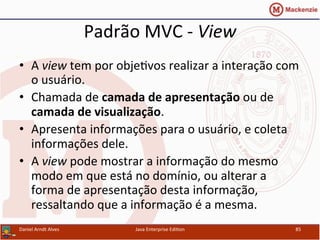 Padrão	
  MVC	
  -­‐	
  View	
  
•  A	
  view	
  tem	
  por	
  obje.vos	
  realizar	
  a	
  interação	
  com	
  
o	
  usuário.	
  
•  Chamada	
  de	
  camada	
  de	
  apresentação	
  ou	
  de	
  
camada	
  de	
  visualização.	
  
•  Apresenta	
  informações	
  para	
  o	
  usuário,	
  e	
  coleta	
  
informações	
  dele.	
  
•  A	
  view	
  pode	
  mostrar	
  a	
  informação	
  do	
  mesmo	
  
modo	
  em	
  que	
  está	
  no	
  domínio,	
  ou	
  alterar	
  a	
  
forma	
  de	
  apresentação	
  desta	
  informação,	
  
ressaltando	
  que	
  a	
  informação	
  é	
  a	
  mesma.	
  
Daniel	
  Arndt	
  Alves	
   Java	
  Enterprise	
  Edi.on	
   85	
  
 