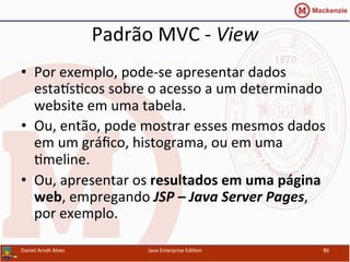 Padrão	
  MVC	
  -­‐	
  View	
  
•  Por	
  exemplo,	
  pode-­‐se	
  apresentar	
  dados	
  
esta~s.cos	
  sobre	
  o	
  acesso	
  a	
  um	
  determinado	
  
website	
  em	
  uma	
  tabela.	
  
•  Ou,	
  então,	
  pode	
  mostrar	
  esses	
  mesmos	
  dados	
  
em	
  um	
  gráﬁco,	
  histograma,	
  ou	
  em	
  uma	
  
.meline.	
  
•  Ou,	
  apresentar	
  os	
  resultados	
  em	
  uma	
  página	
  
web,	
  empregando	
  JSP	
  –	
  Java	
  Server	
  Pages,	
  
por	
  exemplo.	
  
Daniel	
  Arndt	
  Alves	
   Java	
  Enterprise	
  Edi.on	
   86	
  
 