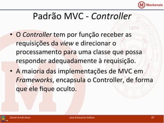 Padrão	
  MVC	
  -­‐	
  Controller	
  
•  O	
  Controller	
  tem	
  por	
  função	
  receber	
  as	
  
requisições	
  da	
  view	
  e	
  direcionar	
  o	
  
processamento	
  para	
  uma	
  classe	
  que	
  possa	
  
responder	
  adequadamente	
  à	
  requisição.	
  
•  A	
  maioria	
  das	
  implementações	
  de	
  MVC	
  em	
  
Frameworks,	
  encapsula	
  o	
  Controller,	
  de	
  forma	
  
que	
  ele	
  ﬁque	
  oculto.	
  
Daniel	
  Arndt	
  Alves	
   Java	
  Enterprise	
  Edi.on	
   87	
  
 