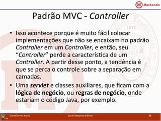 Padrão	
  MVC	
  -­‐	
  Controller	
  
•  Isso	
  acontece	
  porque	
  é	
  muito	
  fácil	
  colocar	
  
implementações	
  que	
  não	
  se	
  encaixam	
  no	
  padrão	
  
Controller	
  em	
  um	
  Controller,	
  e	
  então,	
  seu	
  
“Controller”	
  perde	
  a	
  caracterís.ca	
  de	
  um	
  
Controller.	
  A	
  par.r	
  desse	
  ponto,	
  a	
  tendência	
  é	
  
que	
  se	
  perca	
  o	
  controle	
  sobre	
  a	
  separação	
  em	
  
camadas.	
  
•  Uma	
  servlet	
  e	
  classes	
  auxiliares,	
  que	
  ﬁcam	
  com	
  a	
  
lógica	
  de	
  negócio,	
  ou	
  regras	
  de	
  negócio,	
  onde	
  
estariam	
  o	
  código	
  Java,	
  por	
  exemplo.	
  
Daniel	
  Arndt	
  Alves	
   Java	
  Enterprise	
  Edi.on	
   88	
  
 