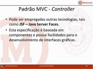 Padrão	
  MVC	
  -­‐	
  Controller	
  
•  Pode	
  ser	
  empregadas	
  outras	
  tecnologias,	
  tais	
  
como	
  JSF	
  –	
  Java	
  Server	
  Faces.	
  
•  Esta	
  especiﬁcação	
  é	
  baseada	
  em	
  
componentes	
  e	
  possui	
  facilidades	
  para	
  o	
  
desenvolvimento	
  de	
  interfaces	
  gráﬁcas.	
  
Daniel	
  Arndt	
  Alves	
   Java	
  Enterprise	
  Edi.on	
   89	
  
 