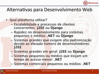 Alterna.vas	
  para	
  Desenvolvimento	
  Web	
  
•  Qual	
  plataforma	
  u.lizar?	
  
–  Escalabilidade e processos de clientes
concorrentes: J2EE ou Django 
–  Rapidez no desenvolvimento para sistemas
pequenos e médios: .NET ou Django 
–  Sistemas grandes que exigem alta padronização
devido ao elevado número de desenvolvedores:
J2EE 
–  Sistemas grandes em geral: J2EE ou Django 
–  Sistemas pequenos ou médios que exijam um
tempo de acesso menor: .NET 
–  Sistemas comerciais pequenos ou médios: .NET	
  
Daniel	
  Arndt	
  Alves	
   Java	
  Enterprise	
  Edi.on	
   9	
  
 