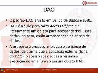 DAO	
  
•  O	
  padrão	
  DAO	
  é	
  visto	
  em	
  Banco	
  de	
  Dados	
  e	
  JDBC.	
  
•  DAO	
  é	
  a	
  sigla	
  para	
  Data	
  Access	
  Object,	
  e	
  é	
  
literalmente	
  um	
  objeto	
  para	
  acessar	
  dados.	
  Esses	
  
dados,	
  no	
  caso,	
  estão	
  armazenados	
  no	
  banco	
  de	
  
dados.	
  
•  A	
  proposta	
  é	
  encapsular	
  o	
  acesso	
  ao	
  banco	
  de	
  
dados,	
  de	
  dorma	
  que	
  a	
  aplicação	
  externa	
  (for	
  a	
  
do	
  DAO),	
  o	
  acesso	
  aos	
  dados	
  se	
  resuma	
  a	
  
execução	
  de	
  uma	
  função	
  em	
  um	
  objeto	
  DAO.	
  
Daniel	
  Arndt	
  Alves	
   Java	
  Enterprise	
  Edi.on	
   92	
  
 