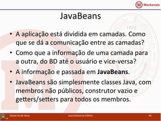 JavaBeans	
  
•  A	
  aplicação	
  está	
  dividida	
  em	
  camadas.	
  Como	
  
que	
  se	
  dá	
  a	
  comunicação	
  entre	
  as	
  camadas?	
  
•  Como	
  que	
  a	
  informação	
  de	
  uma	
  camada	
  para	
  
a	
  outra,	
  do	
  BD	
  até	
  o	
  usuário	
  e	
  vice-­‐versa?	
  
•  A	
  informação	
  e	
  passada	
  em	
  JavaBeans.	
  
•  JavaBeans	
  são	
  simplesmente	
  classes	
  Java,	
  com	
  
membros	
  não	
  públicos,	
  construtor	
  vazio	
  e	
  
gexers/sexers	
  para	
  todos	
  os	
  membros.	
  
Daniel	
  Arndt	
  Alves	
   Java	
  Enterprise	
  Edi.on	
   94	
  
 