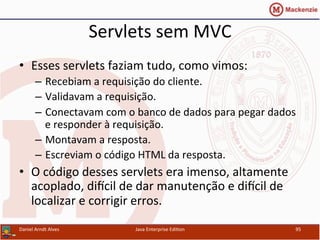 Servlets	
  sem	
  MVC	
  
•  Esses	
  servlets	
  faziam	
  tudo,	
  como	
  vimos:	
  
–  Recebiam	
  a	
  requisição	
  do	
  cliente.	
  
–  Validavam	
  a	
  requisição.	
  
–  Conectavam	
  com	
  o	
  banco	
  de	
  dados	
  para	
  pegar	
  dados	
  
e	
  responder	
  à	
  requisição.	
  
–  Montavam	
  a	
  resposta.	
  
–  Escreviam	
  o	
  código	
  HTML	
  da	
  resposta.	
  
•  O	
  código	
  desses	
  servlets	
  era	
  imenso,	
  altamente	
  
acoplado,	
  diƒcil	
  de	
  dar	
  manutenção	
  e	
  diƒcil	
  de	
  
localizar	
  e	
  corrigir	
  erros.	
  
Daniel	
  Arndt	
  Alves	
   Java	
  Enterprise	
  Edi.on	
   95	
  
 