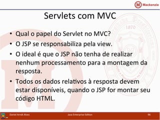 Servlets	
  com	
  MVC	
  
•  Qual	
  o	
  papel	
  do	
  Servlet	
  no	
  MVC?	
  
•  O	
  JSP	
  se	
  responsabiliza	
  pela	
  view.	
  
•  O	
  ideal	
  é	
  que	
  o	
  JSP	
  não	
  tenha	
  de	
  realizar	
  
nenhum	
  processamento	
  para	
  a	
  montagem	
  da	
  
resposta.	
  
•  Todos	
  os	
  dados	
  rela.vos	
  à	
  resposta	
  devem	
  
estar	
  disponíveis,	
  quando	
  o	
  JSP	
  for	
  montar	
  seu	
  
código	
  HTML.	
  
Daniel	
  Arndt	
  Alves	
   Java	
  Enterprise	
  Edi.on	
   96	
  
 