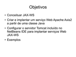 Objetivos
●   Conceituar JAX-WS
●   Criar e implantar um serviço Web Apache Axis2
    a partir de uma classe Java
●   Configurar o servidor Tomcat incluído no
    NetBeans IDE para implantar serviços Web
    JAX-WS
●   Exemplos
 