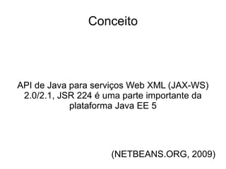 Conceito




API de Java para serviços Web XML (JAX-WS)
 2.0/2.1, JSR 224 é uma parte importante da
            plataforma Java EE 5




                     (NETBEANS.ORG, 2009)
 