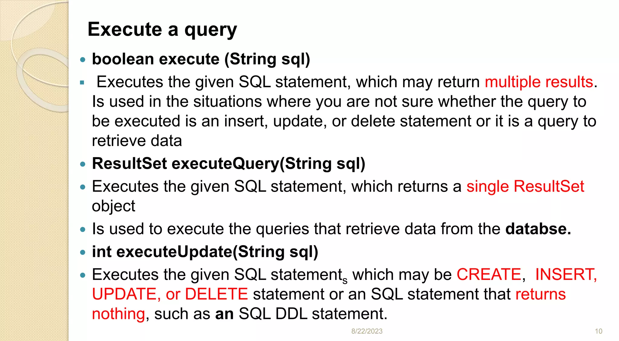 Execute a query
 boolean execute (String sql)
 Executes the given SQL statement, which may return multiple results.
Is used in the situations where you are not sure whether the query to
be executed is an insert, update, or delete statement or it is a query to
retrieve data
 ResultSet executeQuery(String sql)
 Executes the given SQL statement, which returns a single ResultSet
object
 Is used to execute the queries that retrieve data from the databse.
 int executeUpdate(String sql)
 Executes the given SQL statements which may be CREATE, INSERT,
UPDATE, or DELETE statement or an SQL statement that returns
nothing, such as an SQL DDL statement.
8/22/2023 10
 