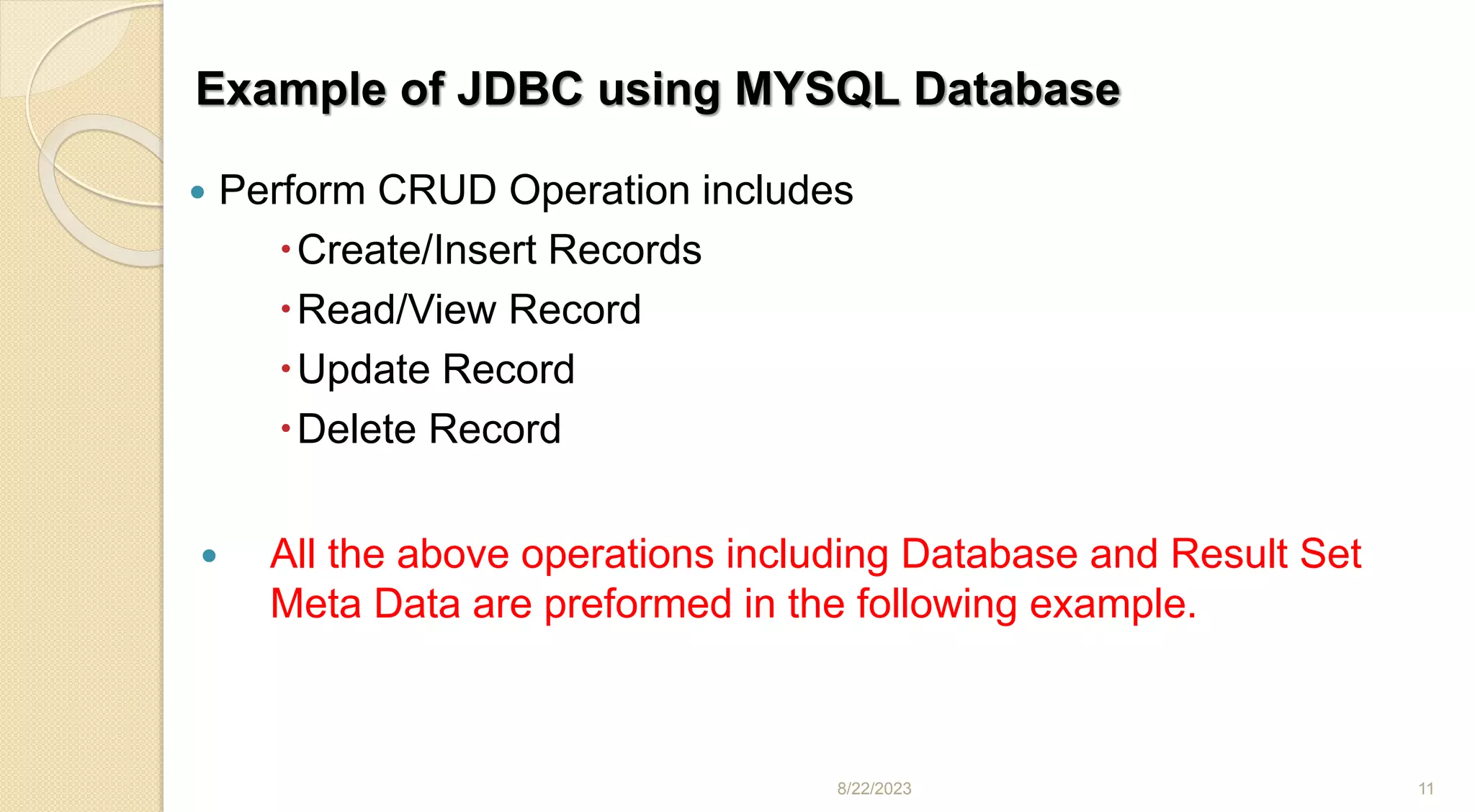 Example of JDBC using MYSQL Database
 Perform CRUD Operation includes
Create/Insert Records
Read/View Record
Update Record
Delete Record
 All the above operations including Database and Result Set
Meta Data are preformed in the following example.
8/22/2023 11
 