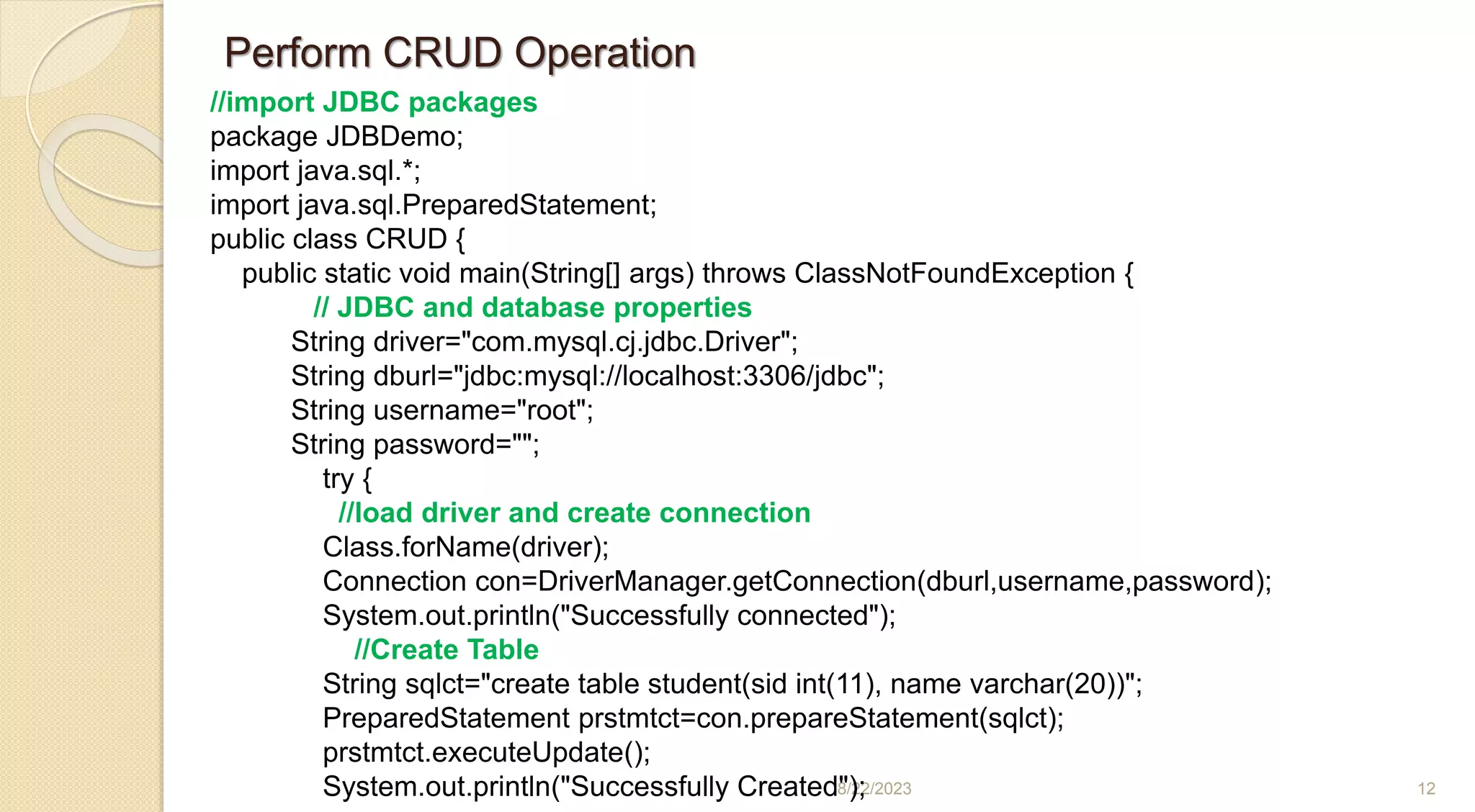 8/22/2023 12
//import JDBC packages
package JDBDemo;
import java.sql.*;
import java.sql.PreparedStatement;
public class CRUD {
public static void main(String[] args) throws ClassNotFoundException {
// JDBC and database properties
String driver="com.mysql.cj.jdbc.Driver";
String dburl="jdbc:mysql://localhost:3306/jdbc";
String username="root";
String password="";
try {
//load driver and create connection
Class.forName(driver);
Connection con=DriverManager.getConnection(dburl,username,password);
System.out.println("Successfully connected");
//Create Table
String sqlct="create table student(sid int(11), name varchar(20))";
PreparedStatement prstmtct=con.prepareStatement(sqlct);
prstmtct.executeUpdate();
System.out.println("Successfully Created");
Perform CRUD Operation
 