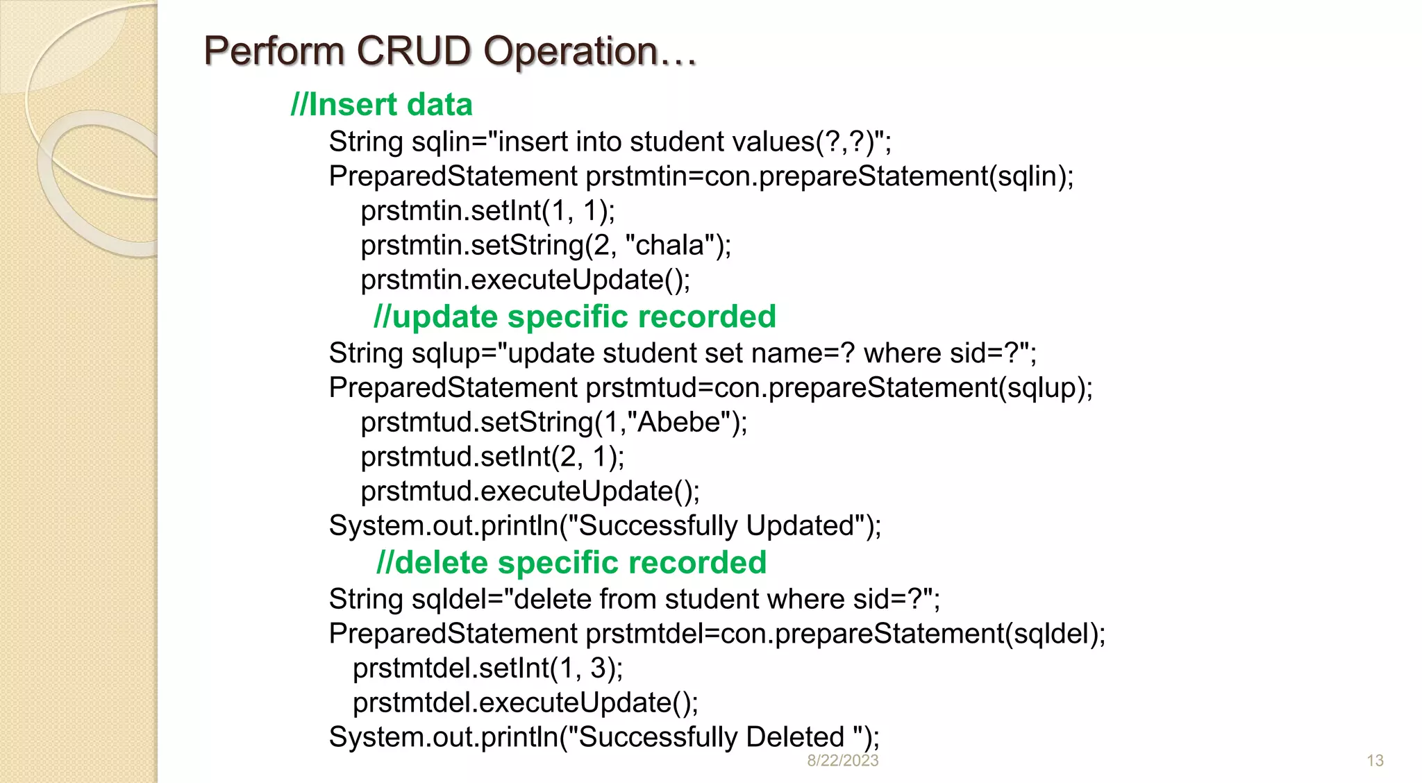 8/22/2023 13
//Insert data
String sqlin="insert into student values(?,?)";
PreparedStatement prstmtin=con.prepareStatement(sqlin);
prstmtin.setInt(1, 1);
prstmtin.setString(2, "chala");
prstmtin.executeUpdate();
//update specific recorded
String sqlup="update student set name=? where sid=?";
PreparedStatement prstmtud=con.prepareStatement(sqlup);
prstmtud.setString(1,"Abebe");
prstmtud.setInt(2, 1);
prstmtud.executeUpdate();
System.out.println("Successfully Updated");
//delete specific recorded
String sqldel="delete from student where sid=?";
PreparedStatement prstmtdel=con.prepareStatement(sqldel);
prstmtdel.setInt(1, 3);
prstmtdel.executeUpdate();
System.out.println("Successfully Deleted ");
Perform CRUD Operation…
 
