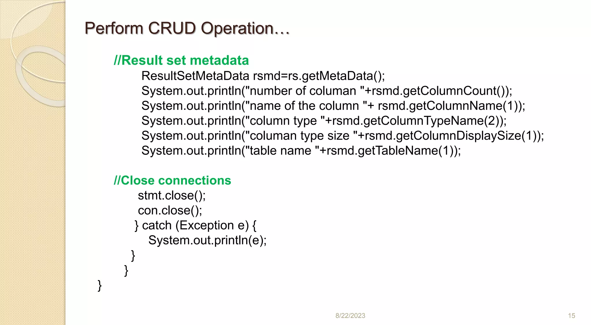 8/22/2023 15
//Result set metadata
ResultSetMetaData rsmd=rs.getMetaData();
System.out.println("number of columan "+rsmd.getColumnCount());
System.out.println("name of the column "+ rsmd.getColumnName(1));
System.out.println("column type "+rsmd.getColumnTypeName(2));
System.out.println("columan type size "+rsmd.getColumnDisplaySize(1));
System.out.println("table name "+rsmd.getTableName(1));
//Close connections
stmt.close();
con.close();
} catch (Exception e) {
System.out.println(e);
}
}
}
Perform CRUD Operation…
 