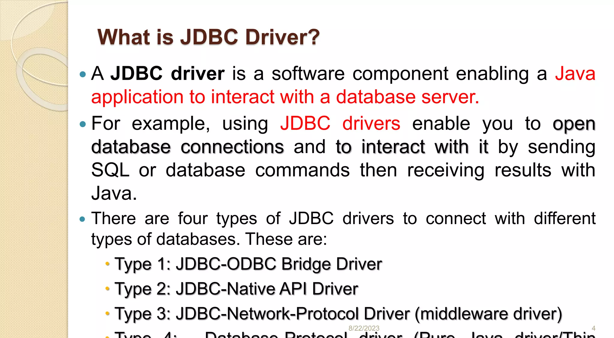 What is JDBC Driver?
 A JDBC driver is a software component enabling a Java
application to interact with a database server.
 For example, using JDBC drivers enable you to open
database connections and to interact with it by sending
SQL or database commands then receiving results with
Java.
 There are four types of JDBC drivers to connect with different
types of databases. These are:
 Type 1: JDBC-ODBC Bridge Driver
 Type 2: JDBC-Native API Driver
 Type 3: JDBC-Network-Protocol Driver (middleware driver)
8/22/2023 4
 