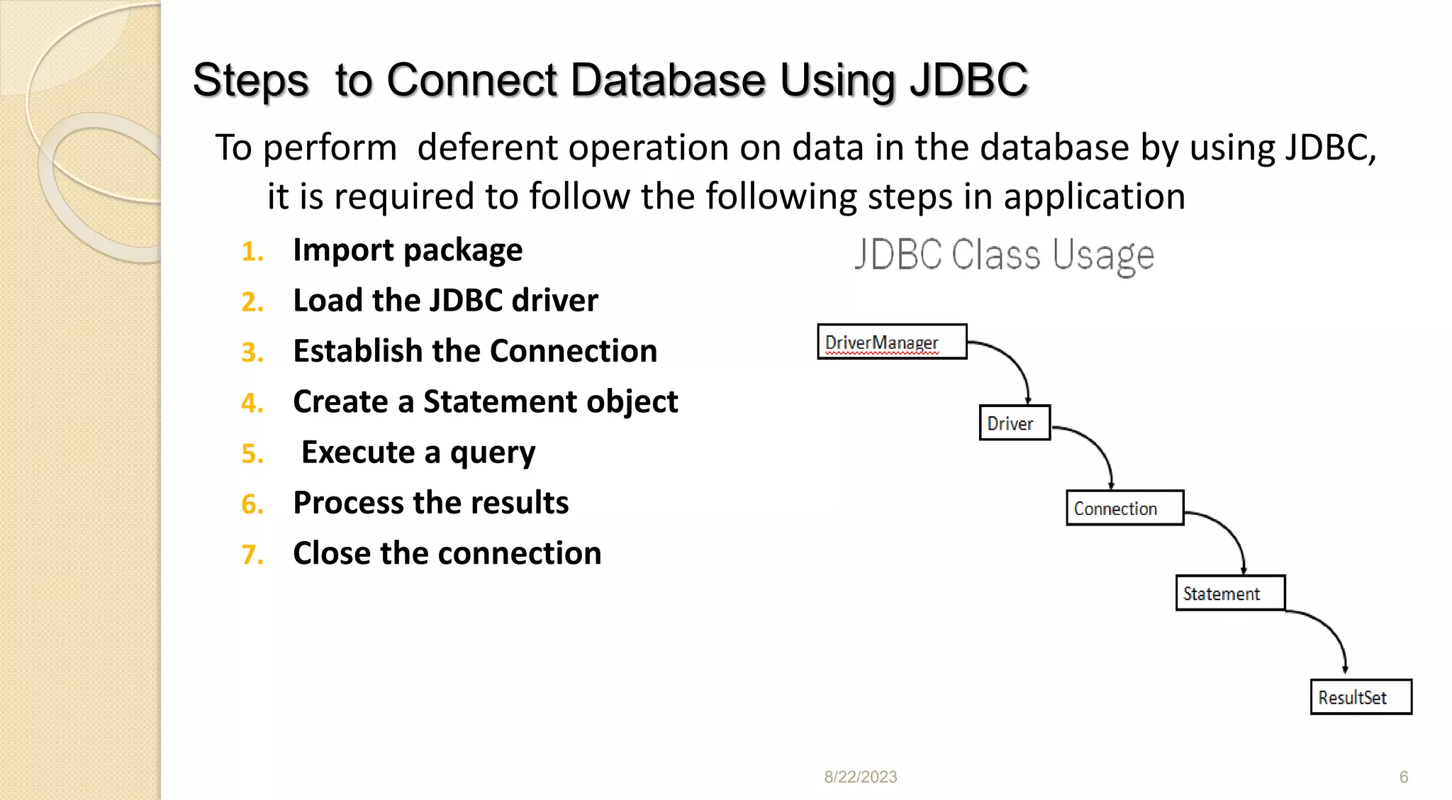 Steps to Connect Database Using JDBC
To perform deferent operation on data in the database by using JDBC,
it is required to follow the following steps in application
1. Import package
2. Load the JDBC driver
3. Establish the Connection
4. Create a Statement object
5. Execute a query
6. Process the results
7. Close the connection
8/22/2023 6
 