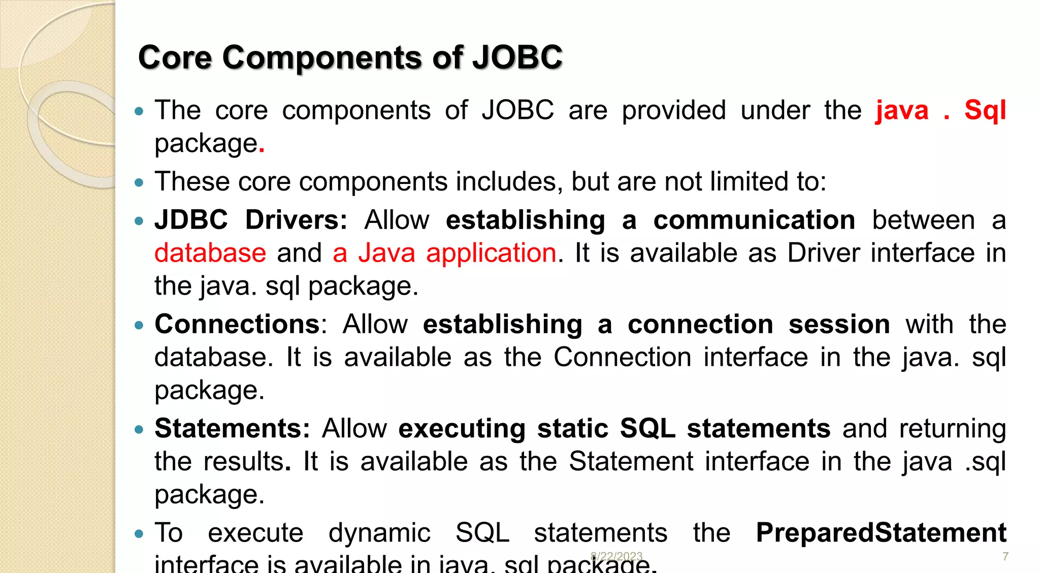 Core Components of JOBC
 The core components of JOBC are provided under the java . Sql
package.
 These core components includes, but are not limited to:
 JDBC Drivers: Allow establishing a communication between a
database and a Java application. It is available as Driver interface in
the java. sql package.
 Connections: Allow establishing a connection session with the
database. It is available as the Connection interface in the java. sql
package.
 Statements: Allow executing static SQL statements and returning
the results. It is available as the Statement interface in the java .sql
package.
 To execute dynamic SQL statements the PreparedStatement
8/22/2023 7
 