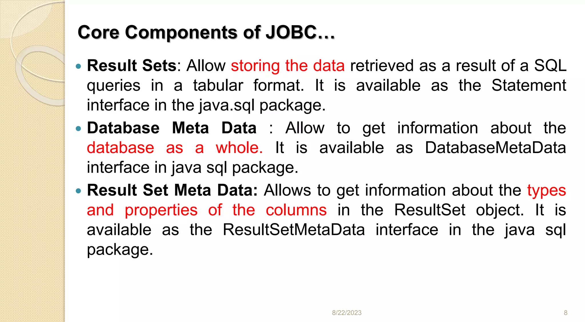 Core Components of JOBC…
 Result Sets: Allow storing the data retrieved as a result of a SQL
queries in a tabular format. It is available as the Statement
interface in the java.sql package.
 Database Meta Data : Allow to get information about the
database as a whole. It is available as DatabaseMetaData
interface in java sql package.
 Result Set Meta Data: Allows to get information about the types
and properties of the columns in the ResultSet object. It is
available as the ResultSetMetaData interface in the java sql
package.
8/22/2023 8
 