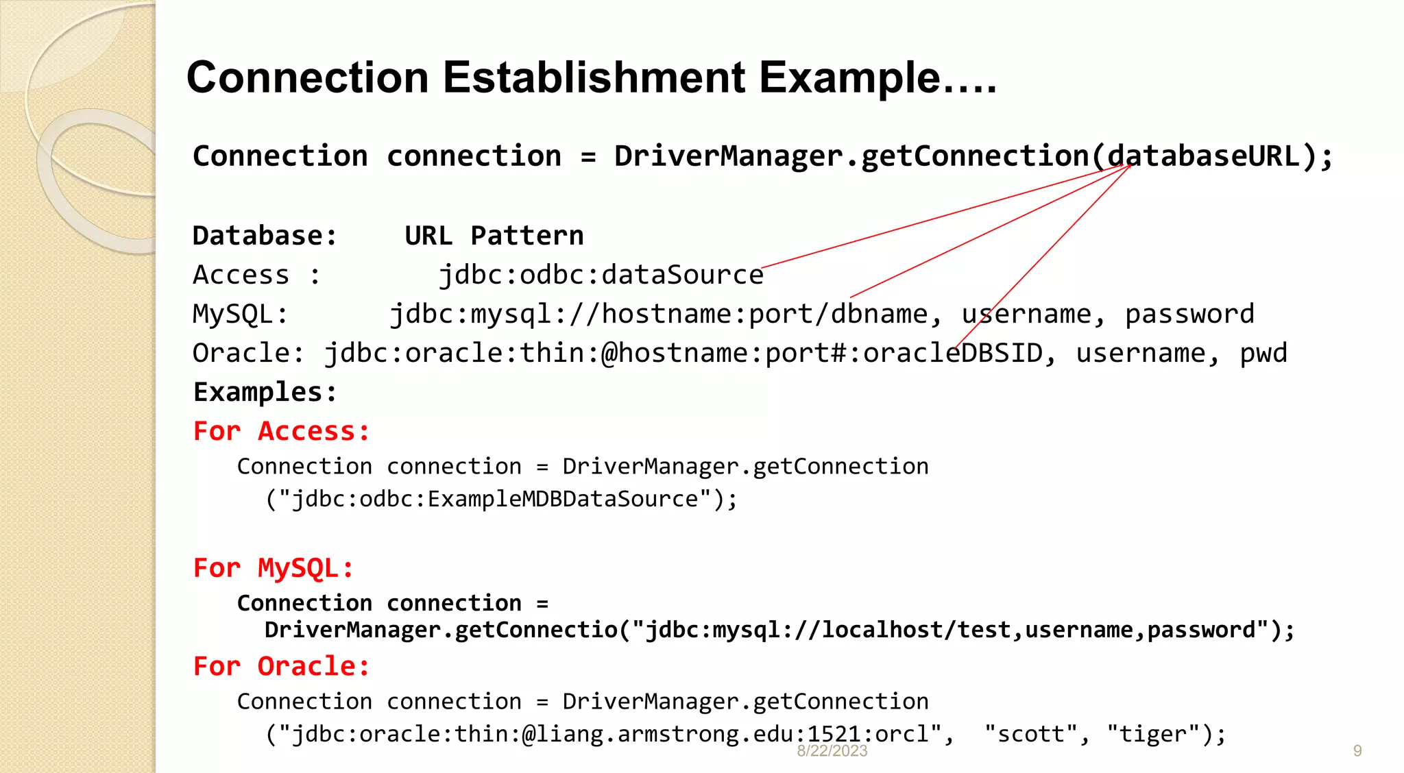 Connection Establishment Example….
8/22/2023 9
Connection connection = DriverManager.getConnection(databaseURL);
Database: URL Pattern
Access : jdbc:odbc:dataSource
MySQL: jdbc:mysql://hostname:port/dbname, username, password
Oracle: jdbc:oracle:thin:@hostname:port#:oracleDBSID, username, pwd
Examples:
For Access:
Connection connection = DriverManager.getConnection
("jdbc:odbc:ExampleMDBDataSource");
For MySQL:
Connection connection =
DriverManager.getConnectio("jdbc:mysql://localhost/test,username,password");
For Oracle:
Connection connection = DriverManager.getConnection
("jdbc:oracle:thin:@liang.armstrong.edu:1521:orcl", "scott", "tiger");
 