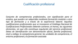 Cualificación profesional

Conjunto de competencias profesionales, con significación para el
empleo, que pueden ser adquiridas mediante formación modular u otro
tipo de formación y a través de la experiencia laboral. Aquellas
cualificaciones profesionales que se incorporen al Catálogo Nacional de
Cualificaciones Profesionales deberán contener, al menos, los siguientes
elementos, sin que ello constituya regulación del ejercicio profesional:
Datos de identificación con denominación oficial, familia profesional,
nivel y código; la competencia general, las unidades de competencia, el
entorno profesional y la formación asociada

 