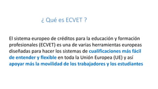 8

¿ Qué es ECVET ?
El sistema europeo de créditos para la educación y formación
profesionales (ECVET) es una de varias herramientas europeas
diseñadas para hacer los sistemas de cualificaciones más fácil
de entender y flexible en toda la Unión Europea (UE) y así
apoyar más la movilidad de los trabajadores y los estudiantes

 