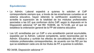 Equivalencias:

• La Admón. Laboral expedirá a quienes lo soliciten el CdP
correspondiente siempre que, a través de las enseñanzas cursadas en el
sistema educativo, hayan obtenido la certificación académica que
acredite la superación de la totalidad de los módulos profesionales
asociados a las UC que conformen dicho CdP, según lo dispuesto en la
Disposición adicional 12ª del RD 1538/06, de 15.12.06, por el que se
establece la ordenación general de la FP del sistema educativo
• Las UC acreditadas por un CdP o una acreditación parcial acumulable,
expedida por la Admón. Laboral competente, serán reconocidas por la
Admón. Educativa y surtirán los efectos de convalidación del módulo o
módulos profesionales correspondientes, de acuerdo con los RD por los
que se establecen cada uno de los títulos de FP, a quienes lo soliciten.
RD 34/08, Disposición adicional 1ª

 