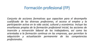 Formación profesional (FP)
Conjunto de acciones formativas que capacitan para el desempeño
cualificado de las diversas profesiones, el acceso al empleo y la
participación activa en la vida social, cultural y económica. Incluye las
enseñanzas propias de la formación profesional inicial, las acciones de
inserción y reinserción laboral de los trabajadores, así como las
orientadas a la formación continua en las empresas, que permitan la
adquisición y actualización permanente de las competencias
profesionales.

 