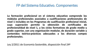 FP del Sistema Educativo. Componentes
La formación profesional en el sistema educativo comprende los
módulos profesionales asociados a cualificaciones profesionales de
nivel 1 incluidos en los Programas de cualificación profesional inicial,
cuya superación permite la obtención de certificados de
profesionalidad de nivel 1, y los ciclos formativos de grado medio y
grado superior, con una organización modular, de duración variable y
contenidos teórico-prácticos adecuados a los diversos campos
profesionales.
Ley 2/2011 de Economía Sostenible, disposición final 24ª

 