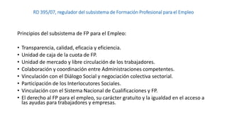 RD 395/07, regulador del subsistema de Formación Profesional para el Empleo

Principios del subsistema de FP para el Empleo:
•
•
•
•
•
•
•
•

Transparencia, calidad, eficacia y eficiencia.
Unidad de caja de la cuota de FP.
Unidad de mercado y libre circulación de los trabajadores.
Colaboración y coordinación entre Administraciones competentes.
Vinculación con el Diálogo Social y negociación colectiva sectorial.
Participación de los Interlocutores Sociales.
Vinculación con el Sistema Nacional de Cualificaciones y FP.
El derecho al FP para el empleo, su carácter gratuito y la igualdad en el acceso a
las ayudas para trabajadores y empresas.

 