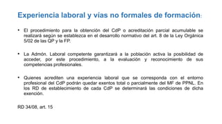 Experiencia laboral y vías no formales de formación:
• El procedimiento para la obtención del CdP o acreditación parcial acumulable se
realizará según se establezca en el desarrollo normativo del art. 8 de la Ley Orgánica
5/02 de las QP y la FP.

• La Admón. Laboral competente garantizará a la población activa la posibilidad de
acceder, por este procedimiento, a la evaluación y reconocimiento de sus
competencias profesionales.

• Quienes acrediten una experiencia laboral que se corresponda con el entorno
profesional del CdP podrán quedar exentos total o parcialmente del MF de PPNL. En
los RD de establecimiento de cada CdP se determinará las condiciones de dicha
exención.
RD 34/08, art. 15

 