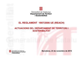 Barcelona, 23 de novembre de 2015
EL REGLAMENT 1907/2006 UE (REACH)
ACTUACIONS DEL DEPARTAMENT DE TERRITORI I
SOSTENIBILITAT
 