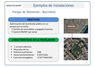 Ejemplos de instalaciones
     Parque de Monterols - Barcelona

                  OBJETIVOS
Optimización del alumbrado público en un 
parque por la noche:
   Gestión de encendidos y apagados horarios
   Control ON/OFF por zonas


  CARACTERÍSTICAS DE LA INSTALACIÓN

    1 armario eléctrico
    44 puntos de luz
    Potencia Luminarias:   70W
    Horas funcionamiento:  4.250 h/año
    Consumo energético:    17.017 KWh/año
 