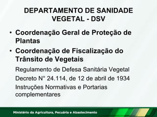 DEPARTAMENTO DE SANIDADE
VEGETAL - DSV
• Coordenação Geral de Proteção de
Plantas
• Coordenação de Fiscalização do
Trânsito de Vegetais
Regulamento de Defesa Sanitária Vegetal
Decreto N° 24.114, de 12 de abril de 1934
Instruções Normativas e Portarias
complementares
 