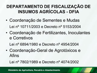 DEPARTAMENTO DE FISCALIZAÇÃO DE
INSUMOS AGRÍCOLAS - DFIA
• Coordenação de Sementes e Mudas
Lei nº 10711/2003 e Decreto nº 5153/2004
• Coordenação de Fertilizantes, Inoculantes
e Corretivos
Lei nº 6894/1980 e Decreto nº 4954/2004
• Coordenação-Geral de Agrotóxicos e
Afins
Lei nº 7802/1989 e Decreto nº 4074/2002
 