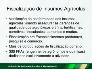 Fiscalização de Insumos Agrícolas
• Verificação da conformidade dos insumos
agrícolas visando assegurar as garantias de
qualidade dos agrotóxicos e afins, fertilizantes,
corretivos, inoculantes, sementes e mudas.
• Fiscalização em Estabelecimentos produtores,
pesquisa e comércio.
• Mais de 60.000 ações de fiscalização por ano.
• 300 FFAs (engenheiros agrônomos e químicos)
dedicados exclusivamente a atividade.
 