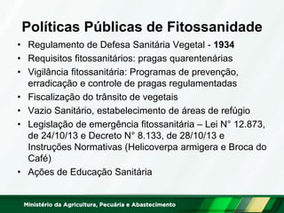 Políticas Públicas de Fitossanidade
• Regulamento de Defesa Sanitária Vegetal - 1934
• Requisitos fitossanitários: pragas quarentenárias
• Vigilância fitossanitária: Programas de prevenção,
erradicação e controle de pragas regulamentadas
• Fiscalização do trânsito de vegetais
• Vazio Sanitário, estabelecimento de áreas de refúgio
• Legislação de emergência fitossanitária – Lei N° 12.873,
de 24/10/13 e Decreto N° 8.133, de 28/10/13 e
Instruções Normativas (Helicoverpa armigera e Broca do
Café)
• Ações de Educação Sanitária
 