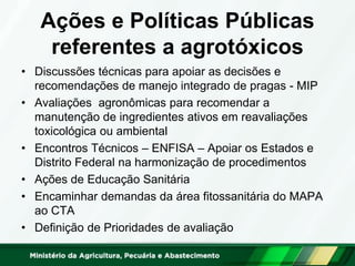 Ações e Políticas Públicas
referentes a agrotóxicos
• Discussões técnicas para apoiar as decisões e
recomendações de manejo integrado de pragas - MIP
• Avaliações agronômicas para recomendar a
manutenção de ingredientes ativos em reavaliações
toxicológica ou ambiental
• Encontros Técnicos – ENFISA – Apoiar os Estados e
Distrito Federal na harmonização de procedimentos
• Ações de Educação Sanitária
• Encaminhar demandas da área fitossanitária do MAPA
ao CTA
• Definição de Prioridades de avaliação
 