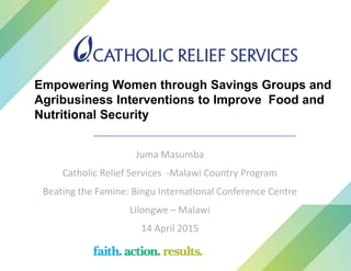 Juma Masumba
Catholic Relief Services -Malawi Country Program
Beating the Famine: Bingu International Conference Centre
Lilongwe – Malawi
14 April 2015
Empowering Women through Savings Groups and
Agribusiness Interventions to Improve Food and
Nutritional Security
 