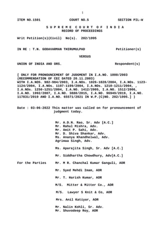 1
ITEM NO.1501 COURT NO.5 SECTION PIL-W
S U P R E M E C O U R T O F I N D I A
RECORD OF PROCEEDINGS
Writ Petition(s)(Civil) No(s). 202/1995
IN RE : T.N. GODAVARMAN THIRUMULPAD Petitioner(s)
VERSUS
UNION OF INDIA AND ORS. Respondent(s)
[ ONLY FOR PRONOUNCEMENT OF JUDGMENT IN I.A.NO. 1000/2003
(RECOMMENDATION OF CEC DATED 20.11.2003)
WITH I.A.NOS. 982-984/2003, I.A.NOs. 1026-1028/2004, I.A.NOs. 1123-
1124/2004, I.A.NOs. 1197-1199/2004, I.A.NOs. 1210-1211/2004, ,
I.A.NOs. 1250-1251/2004, I.A.NO. 1412/2005, I.A.NO. 1512/2006,
I.A.NO. 1992/2007, I.A.NO. 3880/2015, I.A.NO. 96949/2019, I.A.NO.
117831/2019 AND I.A.NO. 65571/2021 IN W.P.(C)NO. 202/1995.] )
Date : 03-06-2022 This matter was called on for pronouncement of
judgment today.
Mr. A.D.N. Rao, Sr. Adv [A.C.]
Mr. Rahul Mishra, Adv.
Mr. Amit P. Sahi, Adv.
Mr. D. Shiva Shankar, Adv.
Ms. Ananya Khandhelwal, Adv.
Agrimaa Singh, Adv.
Ms. Aparajita Singh, Sr. Adv [A.C.]
Mr. Siddhartha Chowdhury, Adv[A.C.]
For the Parties Mr. M R. Chanchal Kumar Ganguli, AOR
Mr. Syed Mehdi Imam, AOR
Mr. T. Harish Kumar, AOR
M/S. Mitter & Mitter Co., AOR
M/S. Lawyer S Knit & Co, AOR
Mrs. Anil Katiyar, AOR
Mr. Nalin Kohli, Sr. Adv.
Mr. Shuvodeep Roy, AOR
Digitally signed by
GEETA AHUJA
Date: 2022.06.03
18:43:10 IST
Reason:
Signature Not Verified
 