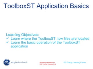 ToolboxST Application Basics
Learning Objectives:
 Learn where the ToolboxST .tcw files are located
 Learn the basic operation of the ToolboxST
application
GE Energy Learning Center
Proprietary Information for
ELC Training Purposes Only
 
