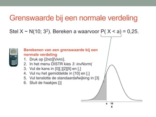 Grenswaarde bij een normale verdeling
Stel X ~ N(10; 32). Bereken a waarvoor P( X < a) = 0,25.


      Berekenen van een grenswaarde bij een
      normale verdeling
      1. Druk op [2ND][VARS].
      2. In het menu DISTR kies 3: invNorm(
      3. Vul de kans in [0][.][2][5] en [,]
      4. Vul nu het gemiddelde in [10] en [,]
      5. Vul tenslotte de standaardafwijking in [3]
      6. Sluit de haakjes [)]




                                                      a   10
                                                          X
 