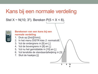 Kans bij een normale verdeling
Stel X ~ N(10; 32). Bereken P(5 < X < 8).


      Berekenen van een kans bij een
      normale verdeling
      1. Druk op [2ND][VARS].
      2. In het menu DISTR kies 2: normalcdf(
      3. Vul de ondergrens in [5] en [,]
      4. Vul de bovengrens in [8] en [,]
      5. Vul nu het gemiddelde in [10] en [,]
      6. Vul tenslotte de standaardafwijking in [3]
      7. Sluit de haakjes [)]


                                                 5    8   10
                                                          X
 