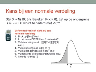 Kans bij een normale verdeling
Stel X ~ N(10; 32). Bereken P(X < 8). Let op de ondergrens
is nu -∞. Dit wordt benaderd met -1099.

      Berekenen van een kans bij een
      normale verdeling
      1. Druk op [2ND][VARS].
      2. In het menu DISTR kies 2: normalcdf(
      3. Vul de ondergrens in [-][1][2ND][,][9][9]
         en [,]
      4. Vul de bovengrens in [8] en [,]
      5. Vul nu het gemiddelde in [10] en [,]
      6. Vul tenslotte de standaardafwijking in [3]
      7. Sluit de haakjes [)]


                                                      8   10
                                                          X
 