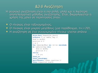 &3.6 Αναζήτηση
Η σειριακή αναζήτηση είναι η πιο απλή, αλλά και η λιγότερη
  αποτελεσματική μέθοδος αναζήτησης. Έτσι, δικαιολογείται η
  χρήση της μόνο σε περιπτώσεις όπου:

   Ο πίνακας είναι ταξινομημένος,
   Ο πίνακας είναι μικρού μεγέθους (για παράδειγμα , n<=20),
   Η αναζήτηση σε ένα συγκεκριμένο πίνακα γίνεται σπάνια
 