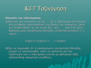 &3.7 Ταξινόμηση
Ορισμός της ταξινόμησης
Δοθέντων των στοιχείων a1,a2, …, an η ταξινόμηση συνίσταται
  στη μετάθεση (permutation) της θέσης των στοιχείων, ώστε
  να τοποθετηθούν σε μια σειρά ak1, ak2, … , akn έτσι ώστε,
  δοθείσης μίας συνάρτησης διάταξης (ordering function), f, ν
  ισχύει:

               F(ak1)<=f(ak2)<= … <=f(akn)

Αξίζει να σημειωθεί ότι η προηγούμενη συνάρτηση διάταξης
   μπορεί να τροποποιηθεί, ώστε να καλύπτει και την
   περίπτωση που η ταξινόμηση γίνεται με φθίνουσα τάξη
   (descending sequence) μεγέθους.
 