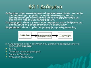 &3.1 Δεδομένα
Δεδομένα: είναι ακατέργαστο πληροφοριακό υλικό, το οποίο
  αναπαριστά μια μορφή της πραγματικότητας και τα
  χρησιμοποιούμε προκειμένου να τα επεξεργαστούμε με
  σκοπό την παραγωγή πληροφοριών.
Πληροφορία: είναι η γνώση που παρέχεται στον άνθρωπο ως
  αποτέλεσμα της επεξεργασίας των δεδομένων.
Αλγόριθμος: είναι το μέσο παραγωγής της πληροφορίας.




Η πληροφορική είναι η επιστήμη που μελετά τα δεδομένα από τις
   ακόλουθες σκοπιές:
 Υλικού
 Γλωσσών προγραμματισμού
 Δομών δεδομένων
 Ανάλυσης δεδομένων
 