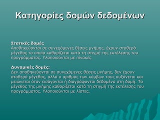 Κατηγορίες δομών δεδομένων

Στατικές δομές
Αποθηκεύονται σε συνεχόμενες θέσεις μνήμης, έχουν σταθερό
μέγεθος το οποίο καθορίζεται κατά τη στιγμή της εκτέλεσης του
προγράμματος. Υλοποιούνται με πίνακες

Δυναμικές δομές:
Δεν αποθηκεύονται σε συνεχόμενες θέσεις μνήμης, δεν έχουν
σταθερό μέγεθος, αλλά ο αριθμός των κόμβων τους αυξάνεται και
μειώνεται όταν εισάγονται ή διαγράφονται δεδομένα στη δομή. Το
μέγεθος της μνήμης καθορίζεται κατά τη στιγμή της εκτέλεσης του
προγράμματος. Υλοποιούνται με λίστες.
 