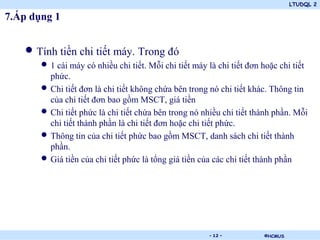 LTUDQL 2

7.Áp dụng 1


   • Tính tiền chi tiết máy. Trong đó
       • 1 cái máy có nhiều chi tiết. Mỗi chi tiết máy là chi tiết đơn hoặc chi tiết
           phức.
       •   Chi tiết đơn là chi tiết không chứa bên trong nó chi tiết khác. Thông tin
           của chi tiết đơn bao gồm MSCT, giá tiền
       •   Chi tiết phức là chi tiết chứa bên trong nó nhiều chi tiết thành phần. Mỗi
           chi tiết thành phần là chi tiết đơn hoặc chi tiết phức.
       •   Thông tin của chi tiết phức bao gồm MSCT, danh sách chi tiết thành
           phần.
       •   Giá tiền của chi tiết phức là tổng giá tiền của các chi tiết thành phần




                                       .                - 12 -          ©HCMUS
 