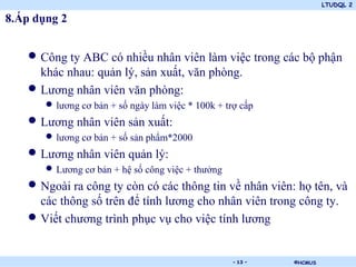 LTUDQL 2

8.Áp dụng 2


   • Công ty ABC có nhiều nhân viên làm việc trong các bộ phận
     khác nhau: quản lý, sản xuất, văn phòng.
   • Lương nhân viên văn phòng:
       • lương cơ bản + số ngày làm việc * 100k + trợ cấp
   • Lương nhân viên sản xuất:
       • lương cơ bản + số sản phẩm*2000
   • Lương nhân viên quản lý:
       • Lương cơ bản + hệ số công việc + thưởng
   • Ngoài ra công ty còn có các thông tin về nhân viên: họ tên, và
     các thông số trên để tính lương cho nhân viên trong công ty.
   • Viết chương trình phục vụ cho việc tính lương

                                    .               - 13 -   ©HCMUS
 
